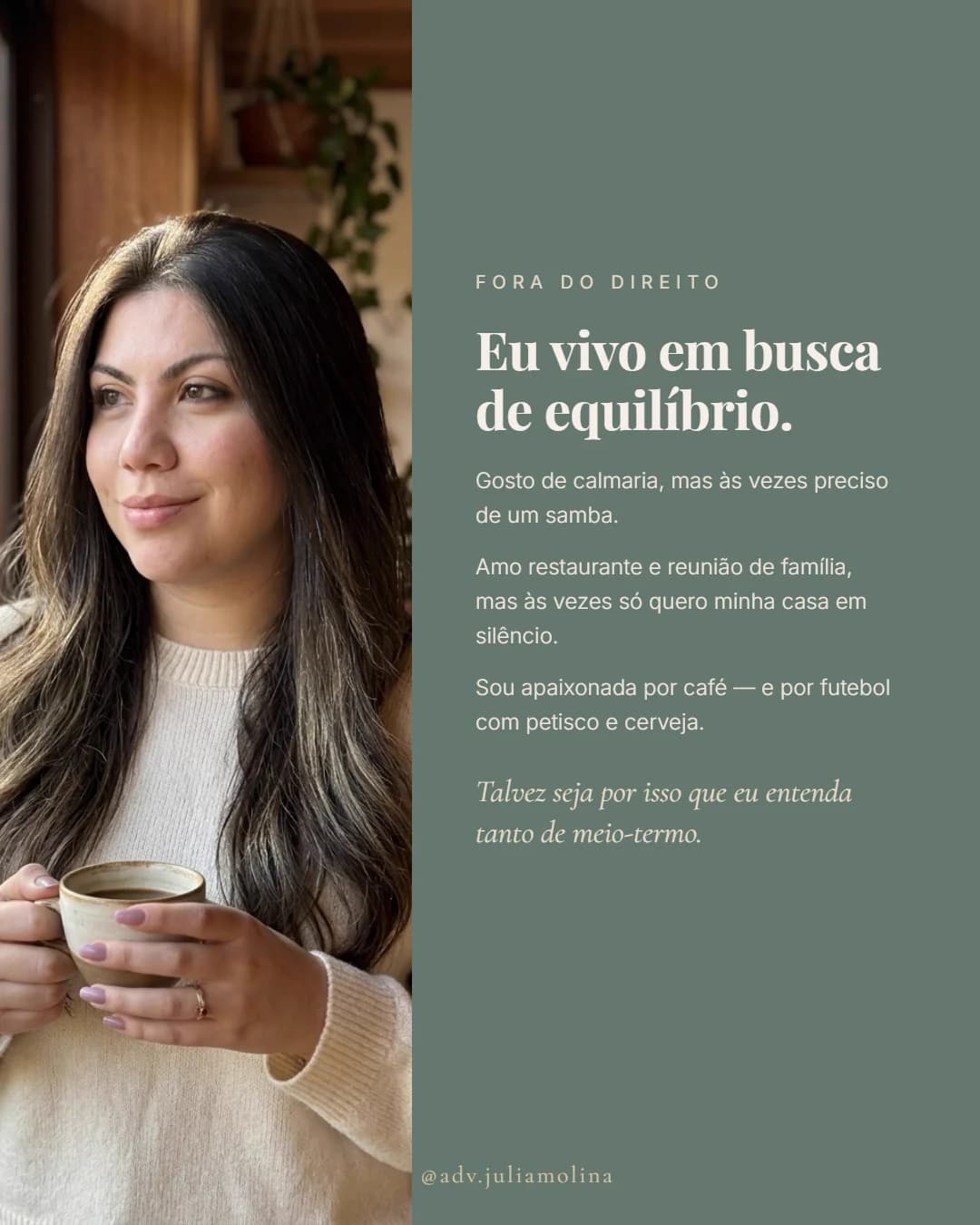 Fora do Direito. Eu vivo em busca de equilíbrio. Gosto de calmaria, mas às vezes preciso de um samba. Amo restaurante e reunião de família, mas às vezes só quero minha casa em silêncio. Sou apaixonada por café — e por futebol com petisco e cerveja. Talvez seja por isso que eu entenda tanto de meio-termo.